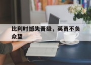 米兰体育登录-包含比利时憾失晋级，英勇不负众望的词条
